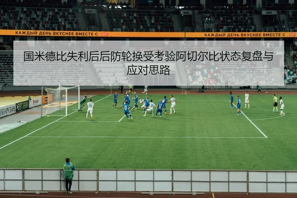 国米德比失利后后防轮换受考验阿切尔比状态复盘与应对思路
